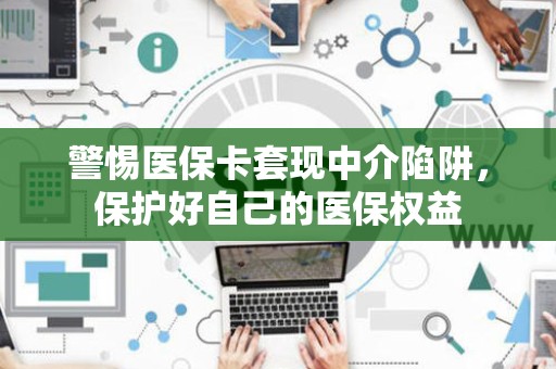 苏州警惕医保卡套现中介陷阱，保护好自己的医保权益