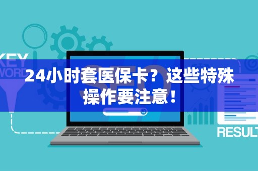苏州24小时套医保卡？这些特殊操作要注意！