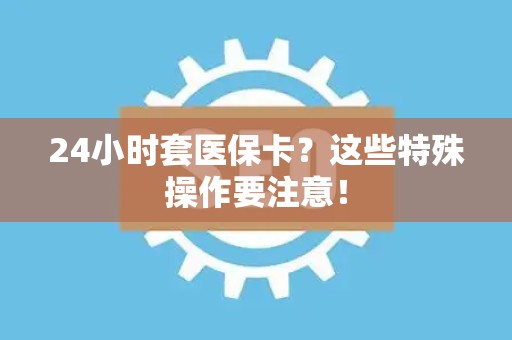 苏州24小时套医保卡？这些特殊操作要注意！